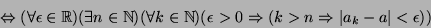 \begin{displaymath}\Leftrightarrow(\forall\epsilon\in{\mathbb{R}})(\exists n\in{...
...\epsilon>0\Rightarrow(k>n\Rightarrow\vert a_k-a\vert<\epsilon))\end{displaymath}