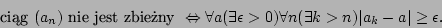 \begin{displaymath}\mbox{cig }(a_n)\mbox{ nie jest zbieny }\Leftrightarrow\for...
...s\epsilon>0)\forall n(\exists k>n)\vert a_k-a\vert\geq\epsilon.\end{displaymath}
